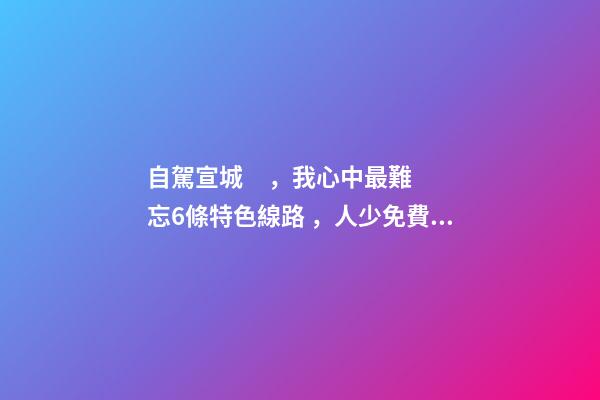 自駕宣城，我心中最難忘6條特色線路，人少免費(fèi)原生態(tài)，值得三刷